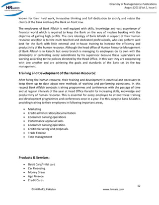Directory of Management e-Publications
August (2011) Vol.1, Issue 1
_____________________________________________________________________________________
12
© HRMARS, Pakistan www.hrmars.com
known for their hard work, innovative thinking and full dedication to satisfy and retain the
clients of the Bank and keep the Bank on front row.
The employees of Bank Alfalah is well equiped with skills, knowledge and vast experience of
financial world which is required to keep the Bank on the way of modern banking with the
objective of gaining high profits. The core ideology of Bank Alfalah in respect of their human
resource selection is to hire multi talented and dedicated professionals, who can perform well
best for the Bank with little external and in-house training to increase the efficiency and
productivity of the human resource. Although the head office of Human Resource Management
of Bank Alfalah is in Karachi but every branch is managing its employees on its own with the
philosophy of controlling every subordinate by his supervisor because these supervisors are
working according to the policies directed by the Head Office. In this way they are cooperating
with one another and are achieving the goals and standards of the Bank set by the top
management.
Training and Development of the Human Resource:
After hiring the human resource, their training and development is essential and necessary to
keep them up to date about new methods of working and performing operations. In this
respect Bank Alfalah conducts training programmes and conferences with the passage of time
and at regular intervals of the year at Head Office Karachi for increasing skills, knowledge and
productivity of human resource. This is essential for every employee to attend these training
and development programmes and conferences once in a year. For this purpose Bank Alfalah is
providing training to their employees in following important areas,
 Marketing
 Credit administration/documentation
 Consumer banking operations
 Performance appraisal skills
 Consumer banking operation.
 Credit marketing and proposals.
 Trade Finance
 Time management
Products & Services:
 Debit Card/ Hilal card
 Car Financing
 Money Gram
 Agri Finance
 Credit Cards
 