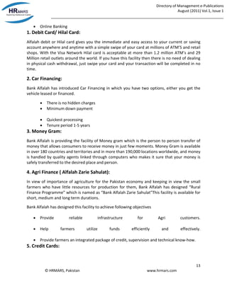 Directory of Management e-Publications
August (2011) Vol.1, Issue 1
_____________________________________________________________________________________
13
© HRMARS, Pakistan www.hrmars.com
 Online Banking
1. Debit Card/ Hilal Card:
Alfalah debit or Hilal card gives you the immediate and easy access to your current or saving
account anywhere and anytime with a simple swipe of your card at millions of ATM’S and retail
shops. With the Visa Network Hilal card is acceptable at more than 1.2 million ATM’s and 29
Million retail outlets around the world. If you have this facility then there is no need of dealing
in physical cash withdrawal, just swipe your card and your transaction will be completed in no
time.
2. Car Financing:
Bank Alfalah has introduced Car Financing in which you have two options, either you get the
vehicle leased or financed.
 There is no hidden charges
 Minimum down payment
 Quickest processing
 Tenure period 1-5 years
3. Money Gram:
Bank Alfalah is providing the facility of Money gram which is the person to person transfer of
money that allows consumers to receive money in just few moments. Money Gram is available
in over 180 countries and territories and in more than 190,000 locations worldwide, and money
is handled by quality agents linked through computers who makes it sure that your money is
safely transferred to the desired place and person.
4. Agri Finance ( Alfalah Zarie Sahulat):
In view of importance of agriculture for the Pakistan economy and keeping in view the small
farmers who have little resources for production for them, Bank Alfalah has designed “Rural
Finance Programme” which is named as “Bank Alfalah Zarie Sahulat”This facility is available for
short, medium and long term durations.
Bank Alfalah has designed this facility to achieve following objectives
 Provide reliable infrastructure for Agri customers.
 Help farmers utilize funds efficiently and effectively.
 Provide farmers an integrated package of credit, supervision and technical know-how.
5. Credit Cards:
 
