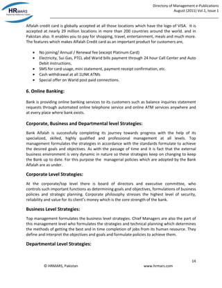 Directory of Management e-Publications
August (2011) Vol.1, Issue 1
_____________________________________________________________________________________
14
© HRMARS, Pakistan www.hrmars.com
Alfalah credit card is globally accepted at all those locations which have the logo of VISA. It is
accepted at nearly 29 million locations in more than 200 countries around the world. and in
Pakistan also. It enables you to pay for shopping, travel, entertainment, meals and much more.
The features which makes Alfalah Credit card as an important product for customers are,
 No joining/ Annual / Renewal fee (except Platinum Card)
 Electricity, Sui Gas, PTCL abd Warid bills payment through 24 hour Call Center and Auto
Debit instructions.
 SMS for card usage, mini statement, payment receipt confirmation, etc.
 Cash withdrawal at all 1LINK ATMs
 Special offer on Warid post paid connections.
6. Online Banking:
Bank is providing online banking services to its customers such as balance inquiries statement
requests through automated online telephone service and online ATM services anywhere and
at every place where bank exists.
Corporate, Business and Departmental level Strategies:
Bank Alfalah is successfully completing its journey towards progress with the help of its
specialized, skilled, highly qualified and professional management at all levels. Top
management formulates the strategies in accordance with the standards formulate to achieve
the desired goals and objectives. As with the passage of time and it is fact that the external
business environment is very dynamic in nature so these strategies keep on changing to keep
the Bank up to date. For this purpose the managerial policies which are adopted by the Bank
Alfalah are as under.
Corporate Level Strategies:
At the corporate/top level there is board of directors and executive committee, who
controls such important functions as determining goals and objectives, formulations of business
policies and strategic planning. Corporate philosophy stresses the highest level of security,
reliability and value for its client’s money which is the core strength of the bank.
Business Level Strategies:
Top management formulates the business level strategies. Chief Managers are also the part of
this management level who formulates the strategies and technical planning which determines
the methods of getting the best and in time completion of jobs from its human resource. They
define and interpret the objectives and goals and formulate policies to achieve them.
Departmental Level Strategies:
 