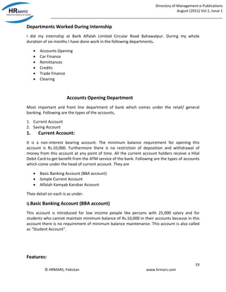 Directory of Management e-Publications
August (2011) Vol.1, Issue 1
_____________________________________________________________________________________
19
© HRMARS, Pakistan www.hrmars.com
Departments Worked During Internship
I did my internship at Bank Alfalah Limited Circular Road Bahawalpur. During my whole
duration of six months I have done work in the following departments.
 Accounts Opening
 Car Finance
 Remittances
 Credits
 Trade Finance
 Clearing
Accounts Opening Department
Most important and front line department of bank which comes under the retail/ general
banking. Following are the types of the accounts,
1. Current Account
2. Saving Account
1. Current Account:
It is a non-interest bearing account. The minimum balance requirement for opening this
account is Rs.10,000. Furthermore there is no restriction of deposition and withdrawal of
money from this account at any point of time. All the current account holders receive a Hilal
Debit Card to get benefit from the ATM service of the bank. Following are the types of accounts
which come under the head of current account. They are
 Basic Banking Account (BBA account)
 Simple Current Account
 Alfalah Kamyab Karobar Account
Thee detail on each is as under.
i).Basic Banking Account (BBA account)
This account is introduced for low income people like persons with 25,000 salary and for
students who cannot maintain minimum balance of Rs.10,000 in their accounts because in this
account there is no requirement of minimum balance maintenance. This account is also called
as “Student Account”.
Features:
 