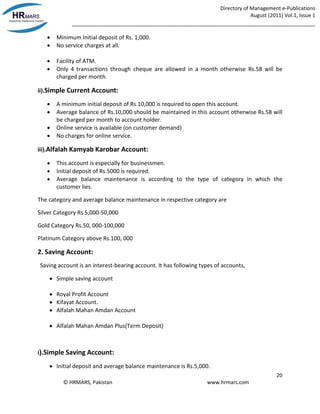 Directory of Management e-Publications
August (2011) Vol.1, Issue 1
_____________________________________________________________________________________
20
© HRMARS, Pakistan www.hrmars.com
 Minimum Initial deposit of Rs. 1,000.
 No service charges at all.
 Facility of ATM.
 Only 4 transactions through cheque are allowed in a month otherwise Rs.58 will be
charged per month.
ii).Simple Current Account:
 A minimum initial deposit of Rs.10,000 is required to open this account.
 Average balance of Rs.10,000 should be maintained in this account otherwise Rs.58 will
be charged per month to account holder.
 Online service is available (on customer demand)
 No charges for online service.
iii).Alfalah Kamyab Karobar Account:
 This account is especially for businessmen.
 Initial deposit of Rs.5000 is required.
 Average balance maintenance is according to the type of category in which the
customer lies.
The category and average balance maintenance in respective category are
Silver Category Rs 5,000-50,000
Gold Category Rs.50, 000-100,000
Platinum Category above Rs.100, 000
2. Saving Account:
Saving account is an interest-bearing account. It has following types of accounts,
 Simple saving account
 Royal Profit Account
 Kifayat Account.
 Alfalah Mahan Amdan Account
 Alfalah Mahan Amdan Plus(Term Deposit)
i).Simple Saving Account:
 Initial deposit and average balance maintenance is Rs.5,000.
 