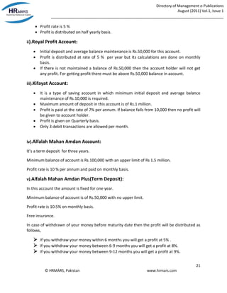 Directory of Management e-Publications
August (2011) Vol.1, Issue 1
_____________________________________________________________________________________
21
© HRMARS, Pakistan www.hrmars.com
 Profit rate is 5 %
 Profit is distributed on half yearly basis.
ii).Royal Profit Account:
 Initial deposit and average balance maintenance is Rs.50,000 for this account.
 Profit is distributed at rate of 5 % per year but its calculations are done on monthly
basis.
 If there is not maintained a balance of Rs.50,000 then the account holder will not get
any profit. For getting profit there must be above Rs.50,000 balance in account.
iii).Kifayat Account:
 It is a type of saving account in which minimum initial deposit and average balance
maintenance of Rs.10,000 is required.
 Maximum amount of deposit in this account is of Rs.1 million.
 Profit is paid at the rate of 7% per annum. If balance falls from 10,000 then no profit will
be given to account holder.
 Profit is given on Quarterly basis.
 Only 3 debit transactions are allowed per month.
iv).Alfalah Mahan Amdan Account:
It’s a term deposit for three years.
Minimum balance of account is Rs.100,000 with an upper limit of Rs 1.5 million.
Profit rate is 10 % per annum and paid on monthly basis.
v).Alfalah Mahan Amdan Plus(Term Deposit):
In this account the amount is fixed for one year.
Minimum balance of account is of Rs.50,000 with no upper limit.
Profit rate is 10.5% on monthly basis.
Free insurance.
In case of withdrawn of your money before maturity date then the profit will be distributed as
follows,
 If you withdraw your money within 6 months you will get a profit at 5% .
 If you withdraw your money between 6-9 months you will get a profit at 8%.
 If you withdraw your money between 9-12 months you will get a profit at 9%.
 