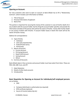 Directory of Management e-Publications
August (2011) Vol.1, Issue 1
_____________________________________________________________________________________
22
© HRMARS, Pakistan www.hrmars.com
Opening an Account:
For new customers who want to open an account at Bank Alfalah has to fill a “Relationship
Contract”, which includes such information as follows
1. Title of Account.
2. Personal information of applicant
3. Next of Kin
This portion is important for securing the money of the customer in case of his/her death of or
any incident with the account holder. By this thing the account holder specifies and provide the
information and data of the person who will be the owner of his/her money after his/her death
or any serious incident with him/her. If account holder leaves it blank then bank will be the
owner of his/her money.
Address for correspondence
4. Type of Entity
 Individual
 Joint sole proprietorship
 Public/Private Ltd Co.
 Partnership.
5. Nature of Account
 Current Account
 PLS Saving Account
 Royal Profit Account
 Saving Account
 Others
6. Currency of Accounts
Bank Alfalah deals in five currencies and account holder must have select from them. These are
PKR, USD, GBP, Euro, and JPY
7. Zakat Deduction
8. Details of other bank accounts
9. Introduced by
Basic Requisites for Opening an Account for individuals/self employed persons
are as follows
 CNIC
 Company letterhead or authorization (as required)
 NTN certificate (optional)
 Source of income (salary slip etc)
 