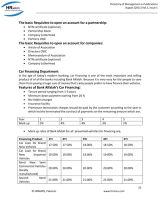 Directory of Management e-Publications
August (2011) Vol.1, Issue 1
_____________________________________________________________________________________
23
© HRMARS, Pakistan www.hrmars.com
The basic Requisites to open an account for a partnership:
 NTN certificate (optional)
 Partnership Deed
 Company Letterhead
 Partners CNIC
The basic Requisites to open an account for companies:
 Article of Association
 Directors CNIC
 Memorandum of Association
 NTN certificate (optional)
 Company Letterhead
Car Financing Department
In the age of today’s modern banking, car financing is one of the most important and selling
product of of all the banks including Bank Alfalah. Because it is very easy for the people to save
them from paying a huge sum of money that’s why people prefer to have finance their vehicles.
Features of Bank Alfalah’s Car Financing:
 Tenure period ranging from 1-5 years
 Minimum down payment starting from 20 %
 No hidden charges
 Insurance facility
 Premature termination charges should be paid by the customer according to the year in
which he/she terminated the contract of payments on the remaining amount which are,
Year 1 2 3 4 5
Mark up 5% 4% 4% 3% 2%
 Mark up rates of Bank Afalah for all presented vehicles for financing are,
Financing Product 1Yr 2Yr 3Yr 4Yr 5Yr
Car Loan for Brand
New Vehicles
17.50% 17.50% 18.00% 18.50% 18.50%
Car Loan for Brand
New Imported
Vehicles
19.00% 19.00% 19.00% 19.00% 19.00%
Band New Semi
Commercial Vehicles
(locally
manufactured)
20.00% 20.00% 20.00% 20.00% 20.00%
Second Hand
Vehicles
21.00% 21.00% 21.00% 21.00% 21.00%
 