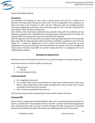 Directory of Management e-Publications
August (2011) Vol.1, Issue 1
_____________________________________________________________________________________
24
© HRMARS, Pakistan www.hrmars.com
Source: Bank Alfalah Website
Procedure:
The procedure of financing car starts when a person comes and asks for a vehicle to be
financed. First thing which that person have to do is to fill an application form stating the car
which he wants to be financed, its color and two references with his complete personal
information regarding his profession, source of income, age etc. This is all what is required from
the customer. After this bank working starts.
Bank verifies all the information provided by the customer along with the verification of two
references provided. After completing the verification process Bank generates the Credit Line
Proposal (CRP).This proposal then sent to the Area Office for approval.
After the approval from the Area office the customer will sing a legal document of this deal with
Bank along with the down payment. When this process completes a quotation is sent to the car
dealer for a stated car. Registration of car is carried out and Bank insured the car with
collaboration of Insurance Company and car handed over to customer. After the completion of
finance tenure the Bank issues NOC to customer stating that there is no obligation left to be
fulfilled by the customer.
Remittances Department
Remittance means the transfer of funds form one account to another or one city to other city.
Instruments which are used for transfer of money are,
 Demand Draft
 Pay slip
 Pay order (payment order
i).Demand Draft:
 It’s a negotiable instrument
 It’s a written order drawn by one branch of a bank upon another branch of the same
bank or upon another bank under special arrangements to pay a certain sum of money
according to the order by the customer.
 DD is cannot be issued within the same city.
There are two ways in which a demand draft can be used for transfer of money,
Outward DD:
When money is transferred from Bank Alfalah to other city on the demand of the customer it’s
known as outward DD. The procedure foe this is that the customer will fill the DD application
form and present the cash he wants to transfer through DD. After checking all the provided
details the bank officer will make a DD and pass the following entries for this transaction,
 