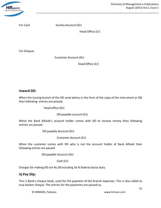 Directory of Management e-Publications
August (2011) Vol.1, Issue 1
_____________________________________________________________________________________
25
© HRMARS, Pakistan www.hrmars.com
For Cash Sundry Account (Dr)
Head Office (Cr)
For Cheque:
Customer Account (Dr)
Head Office (Cr)
Inward DD:
When the issuing branch of the DD send advice in the form of the copy of the instrument or DD
then following entries are passed,
Head office (Dr)
DD payable account (Cr)
When the Bank Alfalah’s account holder comes with DD to receive money then following
entries are passed
DD payable Account (Dr)
Customer Account (Cr)
When the customer comes with DD who is not the account holder of Bank Alfalah then
following entries are passed
DD payable Account (Dr)
Cash (Cr)
Charges for making DD are Rs.58 including 16 % federal excise duty.
ii).Pay Slip:
This is Bank’s cheque book, used for the payment of the branch expenses. This is also called as
true banker cheque. The entries for the payments are passed as,
 