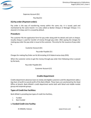 Directory of Management e-Publications
August (2011) Vol.1, Issue 1
_____________________________________________________________________________________
26
© HRMARS, Pakistan www.hrmars.com
Expenses Account (Dr)
Pay Slip (Cr)
iii).Pay order (Payment order):
Pay order is the way of transferring money within the same city. It is issued, paid and
maintained by the same branch. It is also called as Banker Cheque or Manager Cheque. It is
cleared in 5-6 days and it is crossed by default.
Procedure:
The customer fills the application form for pay order along with his details and cash or cheque.
Usually cheque is used for transfer of money through pay order. After paying the charges for
making pay order the pay order is issue to the customer. The entry for the issuance of pay order
is,
Customer Account (Dr)
Pay order Payable (Cr)
Charges for making Pay Order are Rs.58 including 16 % federal excise duty (FED).
When the customer comes to get the money through pay order then following entry is passed
by the bank,
Pay order Payable (Dr)
Customer Account (Cr)
Credits Department
Credits department advances loans to needy and eligible customers and this department adds a
big share of profit to overall profit of the Bank Alfalah. These loans are sanctioned by the Head
Office at Karachi. Bank Alfalah’s credit department works both with Retail and middle market
group and corporate groups.
Types of Credit line Facilities:
Bank Alfalah is providing two types of credit line facilities,
i. Funded
ii. Non-Funded
1. Funded Credit Line Facility:
 