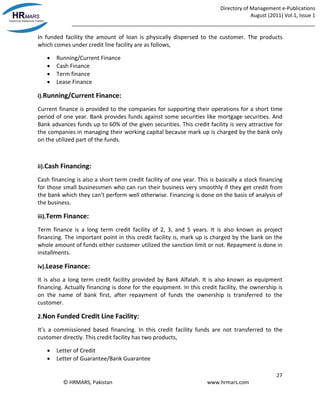 Directory of Management e-Publications
August (2011) Vol.1, Issue 1
_____________________________________________________________________________________
27
© HRMARS, Pakistan www.hrmars.com
In funded facility the amount of loan is physically dispersed to the customer. The products
which comes under credit line facility are as follows,
 Running/Current Finance
 Cash Finance
 Term finance
 Lease Finance
i).Running/Current Finance:
Current finance is provided to the companies for supporting their operations for a short time
period of one year. Bank provides funds against some securities like mortgage securities. And
Bank advances funds up to 60% of the given securities. This credit facility is very attractive for
the companies in managing their working capital because mark up is charged by the bank only
on the utilized part of the funds.
ii).Cash Financing:
Cash financing is also a short term credit facility of one year. This is basically a stock financing
for those small businessmen who can run their business very smoothly if they get credit from
the bank which they can’t perform well otherwise. Financing is done on the basis of analysis of
the business.
iii).Term Finance:
Term finance is a long term credit facility of 2, 3, and 5 years. It is also known as project
financing. The important point in this credit facility is, mark up is charged by the bank on the
whole amount of funds either customer utilized the sanction limit or not. Repayment is done in
installments.
iv).Lease Finance:
It is also a long term credit facility provided by Bank Alfalah. It is also known as equipment
financing. Actually financing is done for the equipment. In this credit facility, the ownership is
on the name of bank first, after repayment of funds the ownership is transferred to the
customer.
2.Non Funded Credit Line Facility:
It’s a commissioned based financing. In this credit facility funds are not transferred to the
customer directly. This credit facility has two products,
 Letter of Credit
 Letter of Guarantee/Bank Guarantee
 