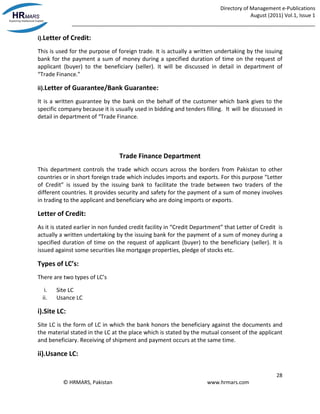 Directory of Management e-Publications
August (2011) Vol.1, Issue 1
_____________________________________________________________________________________
28
© HRMARS, Pakistan www.hrmars.com
i).Letter of Credit:
This is used for the purpose of foreign trade. It is actually a written undertaking by the issuing
bank for the payment a sum of money during a specified duration of time on the request of
applicant (buyer) to the beneficiary (seller). It will be discussed in detail in department of
“Trade Finance.”
ii).Letter of Guarantee/Bank Guarantee:
It is a written guarantee by the bank on the behalf of the customer which bank gives to the
specific company because it is usually used in bidding and tenders filling. It will be discussed in
detail in department of “Trade Finance.
Trade Finance Department
This department controls the trade which occurs across the borders from Pakistan to other
countries or in short foreign trade which includes imports and exports. For this purpose “Letter
of Credit” is issued by the issuing bank to facilitate the trade between two traders of the
different countries. It provides security and safety for the payment of a sum of money involves
in trading to the applicant and beneficiary who are doing imports or exports.
Letter of Credit:
As it is stated earlier in non funded credit facility in “Credit Department” that Letter of Credit is
actually a written undertaking by the issuing bank for the payment of a sum of money during a
specified duration of time on the request of applicant (buyer) to the beneficiary (seller). It is
issued against some securities like mortgage properties, pledge of stocks etc.
Types of LC’s:
There are two types of LC’s
i. Site LC
ii. Usance LC
i).Site LC:
Site LC is the form of LC in which the bank honors the beneficiary against the documents and
the material stated in the LC at the place which is stated by the mutual consent of the applicant
and beneficiary. Receiving of shipment and payment occurs at the same time.
ii).Usance LC:
 