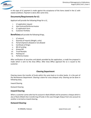 Directory of Management e-Publications
August (2011) Vol.1, Issue 1
_____________________________________________________________________________________
29
© HRMARS, Pakistan www.hrmars.com
In this type of LC payment is made against the acceptance of the items stated in the LC with
stated conditions. Payment is done after some time.
Documents/Requirements for LC:
Applicant will provide the following things for a LC,
i. LC application request
ii. Sale Contract/Performa Invoice
iii. LC application form
iv. Customer Portfolio
Beneficiary will provide the following things,
i. LC amount
ii. Quantity of imports (Weight, units)
iii. Partail shipment allowed or not allowed
iv. Certificate of Origin
v. Bill of Lending
vi. Airway Bill
vii. Truck Receipts
viii. Packing List
ix. Performa Invoice
After verification of securities and details provided by the application, a credit line proposal is
made which is sent to the Area Office. After Area Office approval the LC is issued to the
customer.
Clearing Department
Clearing means the transfer of funds within the same bank or to other banks. It is the part of
the Remittances Department. Clearing is done for cross cheques only. Clearing can be done in
following ways,
Inward Clearing
Outward Clearing
Inward Clearing:
When a customer comes who has his account in Bank Alfalah and he presents a cheque which is
also of Bank Alfalah then transferring of funds in this case through cheque from one account to
another is termed as inward clearing.
Outward Clearing:
 