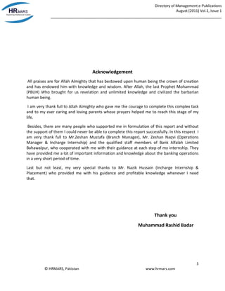 Directory of Management e-Publications
August (2011) Vol.1, Issue 1
_____________________________________________________________________________________
3
© HRMARS, Pakistan www.hrmars.com
Acknowledgement
All praises are for Allah Almighty that has bestowed upon human being the crown of creation
and has endowed him with knowledge and wisdom. After Allah, the last Prophet Mohammad
(PBUH) Who brought for us revelation and unlimited knowledge and civilized the barbarian
human being.
I am very thank full to Allah Almighty who gave me the courage to complete this complex task
and to my ever caring and loving parents whose prayers helped me to reach this stage of my
life.
Besides, there are many people who supported me in formulation of this report and without
the support of them I could never be able to complete this report successfully. In this respect I
am very thank full to Mr.Zeshan Mustafa (Branch Manager), Mr. Zeshan Naqvi (Operations
Manager & Incharge Internship) and the qualified staff members of Bank Alfalah Limited
Bahawalpur, who cooperated with me with their guidance at each step of my internship. They
have provided me a lot of important information and knowledge about the banking operations
in a very short period of time.
Last but not least, my very special thanks to Mr. Nazik Hussain (Incharge Internship &
Placement) who provided me with his guidance and profitable knowledge whenever I need
that.
Thank you
Muhammad Rashid Badar
 