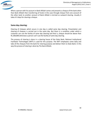 Directory of Management e-Publications
August (2011) Vol.1, Issue 1
_____________________________________________________________________________________
30
© HRMARS, Pakistan www.hrmars.com
When a person with his account in Bank Alfalah comes and presents a cheque of the bank other
than Bank Alfalah then transferring of funds in this case through cheque from one account of
the other bank to another account of Bank Alfalah is termed as outward clearing. Usually it
takes 4-5 days for clearing a cheque.
Same day clearing:
Clearing of cheques which occurs in one day is called same day clearing. Presentation and
clearing of cheques is carried out in the same day. But there is a condition under which a
customer can use the facility of same day clearing and that is, cheque should be above than
Rs.200,000 otherwise a person can’t use the facility of same day clearing.
The process of clearing is done in a clearing house of the State Bank. National Institutional
Facilitator Technologies (NIFT) is used for this purpose. The NIFT employees come daily and
take all the cheques from the bank for clearing purpose and deliver them to State Bank. In this
way the process of clearing is done by The Bank Alfalah.
 