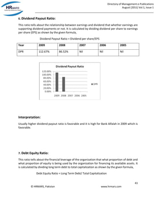Directory of Management e-Publications
August (2011) Vol.1, Issue 1
_____________________________________________________________________________________
43
© HRMARS, Pakistan www.hrmars.com
6. Dividend Payout Ratio:
This ratio tells about the relationship between earnings and dividend that whether earnings are
supporting dividend payments or not. It is calculated by dividing dividend per share to earnings
per share (EPS) as shown by the given formula,
Dividend Payout Ratio = Dividend per share/EPS
Year 2009 2008 2007 2006 2005
DPR 112.67% 86.52% Nil Nil Nil
Interpretation:
Usually higher dividend payout ratio is favorable and it is high for Bank Alfalah in 2009 which is
favorable.
7. Debt Equity Ratio:
This ratio tells about the financial leverage of the organization that what proportion of debt and
what proportion of equity is being used by the organization for financing its available assets. It
is calculated by dividing long term debt to total capitalization as shown by the given formula,
Debt Equity Ratio = Long Term Debt/ Total Capitalization
 