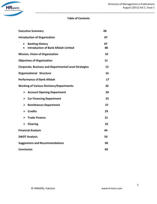 Directory of Management e-Publications
August (2011) Vol.1, Issue 1
_____________________________________________________________________________________
5
© HRMARS, Pakistan www.hrmars.com
Table of Contents
Executive Summary 06
Introduction of Organization 07
 Banking History 07
 Introduction of Bank Alfalah Limited 08
Mission, Vision of Organization 10
Objectives of Organization 11
Corporate, Business and Departmental Level Strategies 15
Organizational Structure 16
Performance of Bank Alfalah 17
Working of Various Divisions/Departments 20
 Account Opening Department 20
 Car Financing Department 25
 Remittances Department 27
 Credits 29
 Trade Finance 31
 Clearing 32
Financial Analysis 44
SWOT Analysis 59
Suggestions and Recommendations 60
Conclusion 60
 