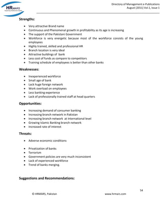 Directory of Management e-Publications
August (2011) Vol.1, Issue 1
_____________________________________________________________________________________
54
© HRMARS, Pakistan www.hrmars.com
Strengths:
 Very attractive Brand name
 Continuous and Phenomenal growth in profitability as its age is increasing
 The support of the Pakistani Government
 Workforce is very energetic because most of the workforce consists of the young
employees
 Highly trained, skilled and professional HR
 Branch location is very ideal
 Attractive buildings of bank
 Less cost of funds as compare to competitors
 Training schedule of employees is better than other banks
Weaknesses:
 Inexperienced workforce
 Small age of bank
 Lack huge foreign network
 Work overload on employees
 Less banking experience
 Lack of professionally trained staff at head quarters
Opportunities:
 Increasing demand of consumer banking
 Increasing branch network in Pakistan
 Increasing branch network at International level
 Growing Islamic Banking branch network
 Increased rate of interest
Threats:
 Adverse economic conditions
 Privatization of banks
 Terrorism
 Government policies are very much inconsistent
 Lack of experienced workforce
 Trend of banks merging.
Suggestions and Recommendations:
 