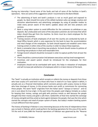 Directory of Management e-Publications
August (2011) Vol.1, Issue 1
_____________________________________________________________________________________
55
© HRMARS, Pakistan www.hrmars.com
During my internship I found some of the faults and lack of some of the facilities in bank’s
operations. Here are some of the suggestions which I recommend to the Bank Alfalah.
 The advertising of bank and bank’s products is not so much good and exposed to
people. So, Bank should hire some of the skilled marketers who can design creative and
attractive advertisements and advertising campaigns by using all possible medias to
make every person aware of the bank’s updates about old and new products and
services.
 Bank is using token system to avoid difficulties for the customers to withdraw or pay
deposits. But uneducated and some of the educated customers do not know that which
token should they get from the machine. So there must be a bank employee for the
guidance of customers.
 Training sessions of bank employees of all over the country are conducted by bank at
Head Office Karachi which is very expensive for the bank to bear the accommodation
and meal charges of the employees. So bank should expand and establish some more
training centers in other cities of the country in order to reduce these expenses.
 Bank is somewhat slow in launching new products. So bank should review its policies of
launching new products in short and reasonable time.
 Foreign branch network should be increased in order to capture profits from all over the
world.
 There should be a communication link between executives and top level management.
 Incentives and award system should be introduced for the employees for their
motivation.
 Employees should not be overloaded with work, this helps in relaxation of employees
and will increase job satisfaction of employees which is in best interest of the bank.
Conclusion
The “bank” is actually an institution which accepts or collects the money or deposits from those
who have surplus of it and lend it to those who have in need of it or have capital in deficit, it
actually acts as a financial intermediary which connects persons with surplus money to those
who have shortage of money. In this process banks earn profit or commission for connecting
these people. The word “bank” originates from the Italian word “ banque or bancus” and no
one is sure about its true origin. In the past times the people used religious temples as a place
for keeping their money, savings and gold with precious metals as well because the people
thought that their money and gold is safe there. Goldsmiths of that time started the exchange
of money and gold and they acted as bank agents between the people, that was the time which
started the concepts and need of proper system of banks. But today’s modern banking system
is much different from that system.
The history of banking in Pakistan is very interesting because at the time of independence there
was no bank in Pakistan which could perform the banking operations for this area of the world.
Till the end of June,1948 the financial operations of Pakistan was governed by the “Reserve
 