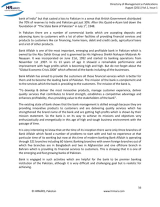 Directory of Management e-Publications
August (2011) Vol.1, Issue 1
_____________________________________________________________________________________
56
© HRMARS, Pakistan www.hrmars.com
bank of India” but that casted a loss to Pakistan in a sense that British Government distributed
the 70% of reserves to India and Pakistan got just 30%. After this Quaid-e-Azam laid down the
foundation of “The State Bank of Pakistan” in July 1st
, 1948.
In Paksitan there are a number of commercial banks which are accepting deposits and
advancing loans to customers with a lot of other facilities of providing financial services and
products to customers like car financing, home loans, debit and credit cards, agricultural loans
and a lot of other products.
Bank Alfalah is one of the most important, emerging and profitable bank in Pakistan which is
owned by the Abu Dahbi Group and is governed by His Highness Sheikh Nahayan Mabarak Al-
Nayayan. It was incorporated on June 21st, 1992 and started its banking operations from
November 1st ,1997. In its 13 years of age it showed a remarkable performance and
improvement with huge profits which is becoming high and high. But do not forget about the
“Global Economic Crisis 2008” which affected all the banks including all the businesses.
Bank Alfalah has aimed to provide the customers all those financial services which is better for
them and to become the leading bank of Pakistan. The mission of the bank is complement and
to the services which the bank is providing to the customers. The mission of the bank is,
“To develop & deliver the most innovative products, manage customer experience, deliver
quality services that contributes to brand strength, establishes a competitive advantage and
enhances profitability, thus providing value to the stakeholders of the bank”.
The existing state of bank shows that the bank management is skilled enough because they are
providing innovative products to customers and are delivering quality services which has
strengthened the brand name of the bank and are getting high profits which is shown by their
mission statement. So the bank is on its way to achieve its missions and objectives very
enthusiastically and energetically in this age of high and tough business environment with the
passage of time.
It is very interesting to know that at the time of its inception there were only three branches of
Bank Alfalah which faced a number of problems to start with and had no experience at that
particular time of its working but now at this time of modern banking Bank Alfalah is operating
through 321 branches including 60 Islamic Banking branches with seven foreign branches out of
which five branches are in Bangladesh and two in Afghanistan and one offshore branch in
Bahrain which is providing its financial services to customers. This is showing that it is one of
the emerging and fast growing banks of Pakistan.
Bank is engaged in such activities which are helpful for the bank to be premier banking
institution of the Pakistan, although it is very difficult and challenging goal but is realistic for
achieving.
 