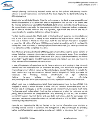 Directory of Management e-Publications
August (2011) Vol.1, Issue 1
_____________________________________________________________________________________
57
© HRMARS, Pakistan www.hrmars.com
Strategic planning continuously reviewed by the bank so their policies and planning remains
relevant to the diverse business environment. And this is helpful for the bank for handling the
difficult situations.
Despite the fact of Global Finacial Crisis the performance of the bank is very appreciable and
remarkable at the end of 2008 but we it affected its growth in 2009 because at the end of 2009
the financial performance was not like that of 2008. Bank is more committed towards achieving
the standards which are set by the top management of BAL. It has grown its branch network a
lot not only at national level but also in Bangladesh, Afghanistan and Bahrain, and has an
expansion plan for spreading its branches all over the globe.
The BAL has the products like, Alfalah debit or Hilal card which gives you the immediate and
easy access to your current or saving account anywhere and anytime with a simple swap of
your card at millions of ATM’S and retail shops. With the Visa Network Hilal card is acceptable
at more than 1.2 million ATM’s and 29 Million retail outlets around the world. If you have this
facility then there is no need of dealing in physical cash withdrawal, just swipe your card and
your transaction will be completed in no time.
Bank Alfalah is providing the facility of Money gram which is the person to person transfer of
money that allows consumers to receive money in just few moments. Money Gram is available
in over 180 countries and territories and in more than 190,000 locations worldwide, and money
is handled by quality agents linked through computers who makes it sure that your money is
safely transferred to the desired place and person.
In view of importance of agriculture for the Pakistan economy and keeping in view the small
farmers who have little resources for production for them, Bank Alfalah has designed “Rural
Finance Programme” which is named as “Bank Alfalah Zarie Sahulat”This facility is available for
short, medium and long term durations. Bank Alfalah has designed this facility to achieve the
objectives like Providing reliable infrastructure for Agri customers,
helping farmers utilizing funds efficiently and effectively.
and providing farmers an integrated package of credit, supervision and technical know-how.
Alfalah credit card is globally accepted at all those locations which have the logo of VISA. It is
accepted at nearly 29 million locations in more than 200 countries around the world. and in
Pakistan also. It enables you to pay for shopping, travel, entertainment, meals and much more.
The features which makes Alfalah Credit card as an important product for customers are, no
joning/ Annual / Renewal fee (except Platinum Card) ,electricity, Sui Gas, PTCL abd Warid bills
payment through 24 hour Call Center and Auto Debit instructions. ,SMS for card usage, mini
statement, payment receipt confirmation, etc, cash withdrawal at all 1LINK ATMs ,Special offer
on Warid post paid connections.
From the very beginning the BAL has focused on the concept of excellence and precision in
providing financial services to customers. The management of BAL is working on the providing
highest level of satisfaction, value, safety, security and reliability to clients and their money.
 