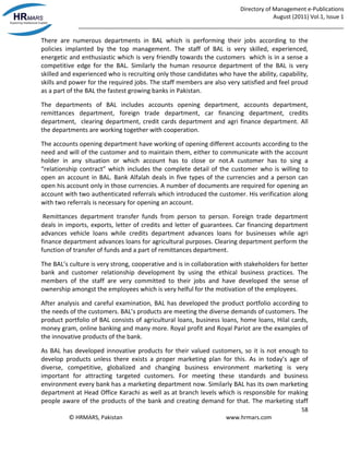 Directory of Management e-Publications
August (2011) Vol.1, Issue 1
_____________________________________________________________________________________
58
© HRMARS, Pakistan www.hrmars.com
There are numerous departments in BAL which is performing their jobs according to the
policies implanted by the top management. The staff of BAL is very skilled, experienced,
energetic and enthusiastic which is very friendly towards the customers which is in a sense a
competitive edge for the BAL. Similarly the human resource department of the BAL is very
skilled and experienced who is recruiting only those candidates who have the ability, capability,
skills and power for the required jobs. The staff members are also very satisfied and feel proud
as a part of the BAL the fastest growing banks in Pakistan.
The departments of BAL includes accounts opening department, accounts department,
remittances department, foreign trade department, car financing department, credits
department, clearing department, credit cards department and agri finance department. All
the departments are working together with cooperation.
The accounts opening department have working of opening different accounts according to the
need and will of the customer and to maintain them, either to communicate with the account
holder in any situation or which account has to close or not.A customer has to sing a
“relationship contract” which includes the complete detail of the customer who is willing to
open an account in BAL. Bank Alfalah deals in five types of the currencies and a person can
open his account only in those currencies. A number of documents are required for opening an
account with two authenticated referrals which introduced the customer. His verification along
with two referrals is necessary for opening an account.
Remittances department transfer funds from person to person. Foreign trade department
deals in imports, exports, letter of credits and letter of guarantees. Car financing department
advances vehicle loans while credits department advances loans for businesses while agri
finance department advances loans for agricultural purposes. Clearing department perform the
function of transfer of funds and a part of remittances department.
The BAL’s culture is very strong, cooperative and is in collaboration with stakeholders for better
bank and customer relationship development by using the ethical business practices. The
members of the staff are very committed to their jobs and have developed the sense of
ownership amongst the employees which is very helful for the motivation of the employees.
After analysis and careful examination, BAL has developed the product portfolio according to
the needs of the customers. BAL’s products are meeting the diverse demands of customers. The
product portfolio of BAL consists of agricultural loans, business loans, home loans, Hilal cards,
money gram, online banking and many more. Royal profit and Royal Pariot are the examples of
the innovative products of the bank.
As BAL has developed innovative products for their valued customers, so it is not enough to
develop products unless there exists a proper marketing plan for this. As in today’s age of
diverse, competitive, globalized and changing business environment marketing is very
important for attracting targeted customers. For meeting these standards and business
environment every bank has a marketing department now. Similarly BAL has its own marketing
department at Head Office Karachi as well as at branch levels which is responsible for making
people aware of the products of the bank and creating demand for that. The marketing staff
 
