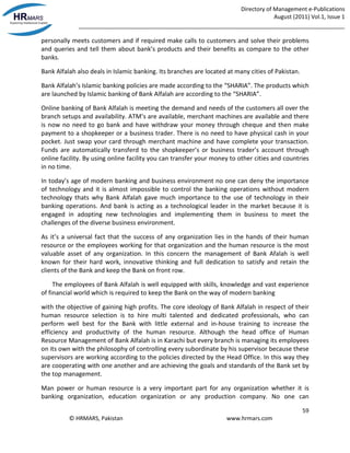 Directory of Management e-Publications
August (2011) Vol.1, Issue 1
_____________________________________________________________________________________
59
© HRMARS, Pakistan www.hrmars.com
personally meets customers and if required make calls to customers and solve their problems
and queries and tell them about bank’s products and their benefits as compare to the other
banks.
Bank Alfalah also deals in Islamic banking. Its branches are located at many cities of Pakistan.
Bank Alfalah’s Islamic banking policies are made according to the “SHARIA”. The products which
are launched by Islamic banking of Bank Alfalah are according to the “SHARIA”.
Online banking of Bank Alfalah is meeting the demand and needs of the customers all over the
branch setups and availability. ATM’s are available, merchant machines are available and there
is now no need to go bank and have withdraw your money through cheque and then make
payment to a shopkeeper or a business trader. There is no need to have physical cash in your
pocket. Just swap your card through merchant machine and have complete your transaction.
Funds are automatically transferd to the shopkeeper’s or business trader’s account through
online facility. By using online facility you can transfer your money to other cities and countries
in no time.
In today’s age of modern banking and business environment no one can deny the importance
of technology and it is almost impossible to control the banking operations without modern
technology thats why Bank Alfalah gave much importance to the use of technology in their
banking operations. And bank is acting as a technological leader in the market because it is
engaged in adopting new technologies and implementing them in business to meet the
challenges of the diverse business environment.
As it’s a universal fact that the success of any organization lies in the hands of their human
resource or the employees working for that organization and the human resource is the most
valuable asset of any organization. In this concern the management of Bank Afalah is well
known for their hard work, innovative thinking and full dedication to satisfy and retain the
clients of the Bank and keep the Bank on front row.
The employees of Bank Alfalah is well equipped with skills, knowledge and vast experience
of financial world which is required to keep the Bank on the way of modern banking
with the objective of gaining high profits. The core ideology of Bank Alfalah in respect of their
human resource selection is to hire multi talented and dedicated professionals, who can
perform well best for the Bank with little external and in-house training to increase the
efficiency and productivity of the human resource. Although the head office of Human
Resource Management of Bank Alfalah is in Karachi but every branch is managing its employees
on its own with the philosophy of controlling every subordinate by his supervisor because these
supervisors are working according to the policies directed by the Head Office. In this way they
are cooperating with one another and are achieving the goals and standards of the Bank set by
the top management.
Man power or human resource is a very important part for any organization whether it is
banking organization, education organization or any production company. No one can
 