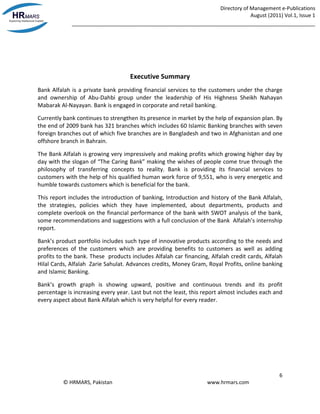 Directory of Management e-Publications
August (2011) Vol.1, Issue 1
_____________________________________________________________________________________
6
© HRMARS, Pakistan www.hrmars.com
Executive Summary
Bank Alfalah is a private bank providing financial services to the customers under the charge
and ownership of Abu-Dahbi group under the leadership of His Highness Sheikh Nahayan
Mabarak Al-Nayayan. Bank is engaged in corporate and retail banking.
Currently bank continues to strengthen its presence in market by the help of expansion plan. By
the end of 2009 bank has 321 branches which includes 60 Islamic Banking branches with seven
foreign branches out of which five branches are in Bangladesh and two in Afghanistan and one
offshore branch in Bahrain.
The Bank Alfalah is growing very impressively and making profits which growing higher day by
day with the slogan of “The Caring Bank” making the wishes of people come true through the
philosophy of transferring concepts to reality. Bank is providing its financial services to
customers with the help of his qualified human work force of 9,551, who is very energetic and
humble towards customers which is beneficial for the bank.
This report includes the introduction of banking, Introduction and history of the Bank Alfalah,
the strategies, policies which they have implemented, about departments, products and
complete overlook on the financial performance of the bank with SWOT analysis of the bank,
some recommendations and suggestions with a full conclusion of the Bank Alfalah’s internship
report.
Bank’s product portfolio includes such type of innovative products according to the needs and
preferences of the customers which are providing benefits to customers as well as adding
profits to the bank. These products includes Alfalah car financing, Alfalah credit cards, Alfalah
Hilal Cards, Alfalah Zarie Sahulat. Advances credits, Money Gram, Royal Profits, online banking
and Islamic Banking.
Bank’s growth graph is showing upward, positive and continuous trends and its profit
percentage is increasing every year. Last but not the least, this report almost includes each and
every aspect about Bank Alfalah which is very helpful for every reader.
 