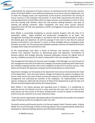 Directory of Management e-Publications
August (2011) Vol.1, Issue 1
_____________________________________________________________________________________
60
© HRMARS, Pakistan www.hrmars.com
underestimate the importance of human resource. As mentioned earlier that human resource
power of the Bank Alfalah is very skilled and experience as its human resource department, but
to meet the changing needs and requirements of the business environment the training of
human resource is very important and essential. To meet these requirements the bank has a
training department at Head Office which arranges seminars and workshops at time to times
and train existing staff members about the new business dealing behaviors, new ways of
working and dealing customers, about competitors and many more. Human resource
department hires 30 fresh post graduates as MTO’s (management training officers) who train
staff of the bank.
Bank Alfalah is successfully completing its journey towards progress with the help of its
specialized, skilled , highly qualified and professional management at all levels. Top
management formulates the strategies in accordance with the standards formulate to achieve
the desired goals and objectives. As with the passage of time and it is fact that the external
business environment is very dynamic in nature so these strategies keep on changing to keep
the Bank up to date. For this purpose bank adopted corporate, business and departmental level
strategies which helps the bank perform well.
At the corporate/top level there is board of directors and executive committee, who
controls such important functions as determining goals and objectives, formulations of
business policies and strategic planning. Corporate philosophy stresses the highest level of
security, reliability and value for its client’s money which is the core strength of the bank.
Top management formulates the business level strategies. Chief Managers are also the part of
this management level who formulates the strategies and technical planning which determines
the methods of getting the best and in time completion of jobs from its human resource. They
define and interpret the objectives and goals and formulate policies to achieve them
Department strategies are formulated at the department level and are formulated by the Head
of the Department.. Each and every branch manager formulates the policies according to the
branch setup and at each level of bank environment because he is directly responsible for the
management and controlling the activities of the employees. For implementation of these
policies meeting are called with the presence of Head of the Departments to get the best and
efficient and desired goals behind these formulated policies.
Bank Alfalah is the fastest growing and expanding bank in Pakistan. It is establishing its
branches all over the Pakistan not just in urban areas but also near some rural areas so that
every person can have access to the bank. Simelarly bank is aimed to expand at international
level to serve the customers as its vision statement shows,
“To be the premier organization operating locally & internationality that provides the complete
range of financial services to all segments under one roof”.
The bank’s primary and foremost priority is to find and support clients’ financial needs. At Bank
Alfalah all is ensured through constant restraining regimes, they are going towards professional
development, advanced banking solutions and information technology.
 