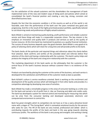 Directory of Management e-Publications
August (2011) Vol.1, Issue 1
_____________________________________________________________________________________
61
© HRMARS, Pakistan www.hrmars.com
For the satisfaction of the valued customers and the shareholders the management of bank
implemented some of the new and modern ways of doing work and policies which aimed at
consolidated the bank’s financial position and creating a very big, strong, consisten and
diversified business base.
Despite the fact that the economic condition n of the country as well as of the world is not
favorable, even then the performance of the bank over the years remained very good and
progressing. And this is the result of the highly prioritized product portfolio, specifically tailored
to suit discerning needs and preferences of highly valued customers.
Bank Alfalah is aimed at maintaining quality banking, profit performance and reliable customer
service and these things will make it a responsible corporate citizen. The key mission is the
emphasis on innovation and quality both in products and services as well as the quality of
human resource. At this time bank has maintained its positions as a quality financial institution.
The success of every business depends upon the good clientele. Bank Alfalah is very good at its
policy of selecting clients which will retain for a long time and will provide profits to the bank.
The bank checks all the particular and required things and references about the clients before
final selection. Bank confirms and verifies all the provided detail and referrals before final
selection of the client and having a relationship with the customer. This bank’s policy helps and
protects the integrity of the bank and a long term relationship with the customer.
The marketing department of the bank works on the philosophy that the customer is the
central focus of the bank’s business because without customer there is no existence of tha
bank.
Products are launched by placing the customer at the centre of the business, and each service is
developed for the satisfaction and fulfillment of the customer needs as best as possible.
Bank ALfalah’s culture is service excellence oriented. Bank is working on the enrichment and
development of the quality services which will distinguish it from other banks and provides it a
competitive advantage by developing new areas of activities.
Bank Alfalah has made a remarkable progress in the areas of consumer banking as a niche area
for the bank and earned a lot of profit from it. Like car financing and debit and credits cards.
The bank has developed a system for internal control and monitoring for measuring risks which
can be arise from the consumer banking and developed automated, electronic and
computerized environment to control this.
Bank has great strengths which its competitors do not have as it has a vaery attractive brand
name with a slogan of “The Caring Bank” which is somewhat emotional touchy for the persons
who seeks for care. The HR of the bank are very trained, professional and skilled which is
contributing towards the profits of the bank and bank in this way going towards attaining
continuous profits. The workforce of the bank is very young and energetic and working is being
 