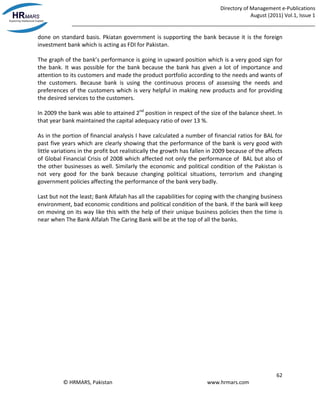 Directory of Management e-Publications
August (2011) Vol.1, Issue 1
_____________________________________________________________________________________
62
© HRMARS, Pakistan www.hrmars.com
done on standard basis. Pkiatan government is supporting the bank because it is the foreign
investment bank which is acting as FDI for Pakistan.
The graph of the bank’s performance is going in upward position which is a very good sign for
the bank. It was possible for the bank because the bank has given a lot of importance and
attention to its customers and made the product portfolio according to the needs and wants of
the customers. Because bank is using the continuous process of assessing the needs and
preferences of the customers which is very helpful in making new products and for providing
the desired services to the customers.
In 2009 the bank was able to attained 2nd
position in respect of the size of the balance sheet. In
that year bank maintained the capital adequacy ratio of over 13 %.
As in the portion of financial analysis I have calculated a number of financial ratios for BAL for
past five years which are clearly showing that the performance of the bank is very good with
little variations in the profit but realistically the growth has fallen in 2009 because of the affects
of Global Financial Crisis of 2008 which affected not only the performance of BAL but also of
the other businesses as well. Similarly the economic and political condition of the Pakistan is
not very good for the bank because changing political situations, terrorism and changing
government policies affecting the performance of the bank very badly.
Last but not the least; Bank Alfalah has all the capabilities for coping with the changing business
environment, bad economic conditions and political condition of the bank. If the bank will keep
on moving on its way like this with the help of their unique business policies then the time is
near when The Bank Alfalah The Caring Bank will be at the top of all the banks.
 