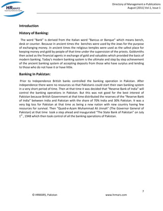 Directory of Management e-Publications
August (2011) Vol.1, Issue 1
_____________________________________________________________________________________
7
© HRMARS, Pakistan www.hrmars.com
Introduction
History of Banking:
The word “Bank” is derived from the Italian word “Bancus or Banque” which means bench,
desk or counter. Because in ancient times the benches were used by the Jews for the purpose
of exchanging money. In ancient times the religious temples were used as the safest place for
keeping money and gold by people of that time under the supervision of the priests. Goldsmiths
then acted as the financial agents in exchange of gold and valuables which provided the basis of
modern banking. Today’s modern banking system is the ultimate and step by step achievement
of the ancient banking system of accepting deposits from those who have surplus and lending
to those who do not have it or have little.
Banking In Pakistan:
Prior to Independence British banks controlled the banking operation in Pakistan. After
independence there were no resources so that Pakistanis could start their own banking system
in a very short period of time. Then at that time it was decided that “Reserve Bank of India” will
control the banking operations in Pakistan. But this was not good for the best interest of
Pakistan because British Government at that time distributed the reserves of the “Reserve Bank
of India” between India and Pakistan with the share of 70% India and 30% Pakistan. It was a
very big loss for Pakistan at that time as being a new nation with new country having few
resources for survival. Then “Quaid-e-Azam Muhammad Ali Jinnah” (The Governor General of
Pakistan) at that time took a step ahead and inaugurated “The State Bank of Pakistan” on July
1st
, 1948 which then took control of all the banking operations of Pakistan.
 