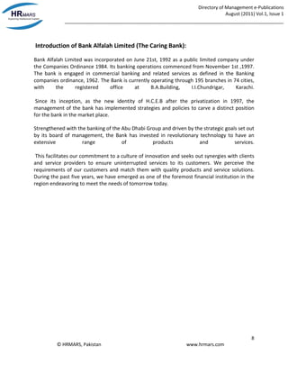 Directory of Management e-Publications
August (2011) Vol.1, Issue 1
_____________________________________________________________________________________
8
© HRMARS, Pakistan www.hrmars.com
Introduction of Bank Alfalah Limited (The Caring Bank):
Bank Alfalah Limited was incorporated on June 21st, 1992 as a public limited company under
the Companies Ordinance 1984. Its banking operations commenced from November 1st ,1997.
The bank is engaged in commercial banking and related services as defined in the Banking
companies ordinance, 1962. The Bank is currently operating through 195 branches in 74 cities,
with the registered office at B.A.Building, I.I.Chundrigar, Karachi.
Since its inception, as the new identity of H.C.E.B after the privatization in 1997, the
management of the bank has implemented strategies and policies to carve a distinct position
for the bank in the market place.
Strengthened with the banking of the Abu Dhabi Group and driven by the strategic goals set out
by its board of management, the Bank has invested in revolutionary technology to have an
extensive range of products and services.
This facilitates our commitment to a culture of innovation and seeks out synergies with clients
and service providers to ensure uninterrupted services to its customers. We perceive the
requirements of our customers and match them with quality products and service solutions.
During the past five years, we have emerged as one of the foremost financial institution in the
region endeavoring to meet the needs of tomorrow today.
 