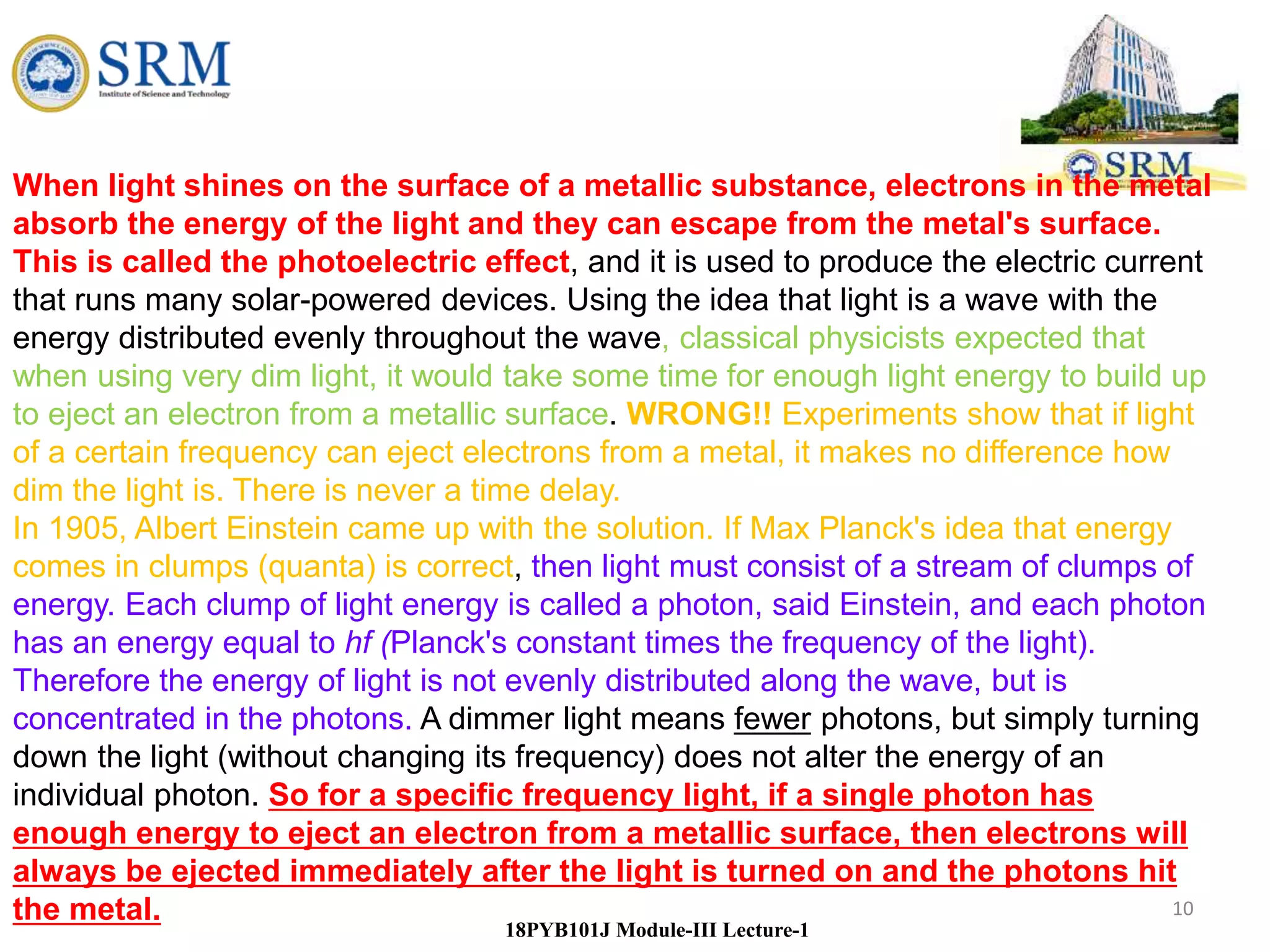 10
18PYB101J Module-III Lecture-1
When light shines on the surface of a metallic substance, electrons in the metal
absorb the energy of the light and they can escape from the metal's surface.
This is called the photoelectric effect, and it is used to produce the electric current
that runs many solar-powered devices. Using the idea that light is a wave with the
energy distributed evenly throughout the wave, classical physicists expected that
when using very dim light, it would take some time for enough light energy to build up
to eject an electron from a metallic surface. WRONG!! Experiments show that if light
of a certain frequency can eject electrons from a metal, it makes no difference how
dim the light is. There is never a time delay.
In 1905, Albert Einstein came up with the solution. If Max Planck's idea that energy
comes in clumps (quanta) is correct, then light must consist of a stream of clumps of
energy. Each clump of light energy is called a photon, said Einstein, and each photon
has an energy equal to hf (Planck's constant times the frequency of the light).
Therefore the energy of light is not evenly distributed along the wave, but is
concentrated in the photons. A dimmer light means fewer photons, but simply turning
down the light (without changing its frequency) does not alter the energy of an
individual photon. So for a specific frequency light, if a single photon has
enough energy to eject an electron from a metallic surface, then electrons will
always be ejected immediately after the light is turned on and the photons hit
the metal.
 