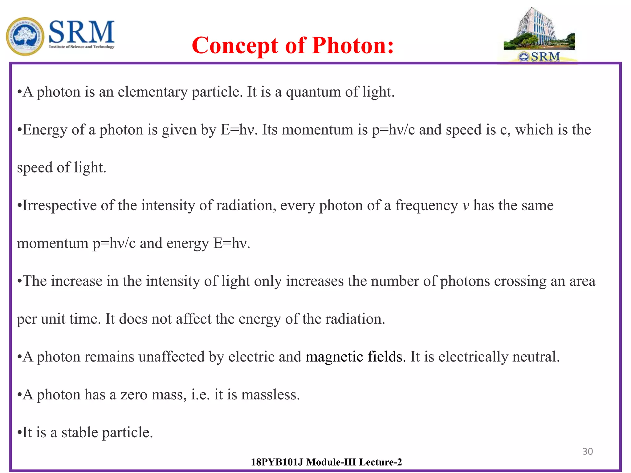 30
18PYB101J Module-III Lecture-2
•A photon is an elementary particle. It is a quantum of light.
•Energy of a photon is given by E=hν. Its momentum is p=hν/c and speed is c, which is the
speed of light.
•Irrespective of the intensity of radiation, every photon of a frequency v has the same
momentum p=hν/c and energy E=hν.
•The increase in the intensity of light only increases the number of photons crossing an area
per unit time. It does not affect the energy of the radiation.
•A photon remains unaffected by electric and magnetic fields. It is electrically neutral.
•A photon has a zero mass, i.e. it is massless.
•It is a stable particle.
Concept of Photon:
 
