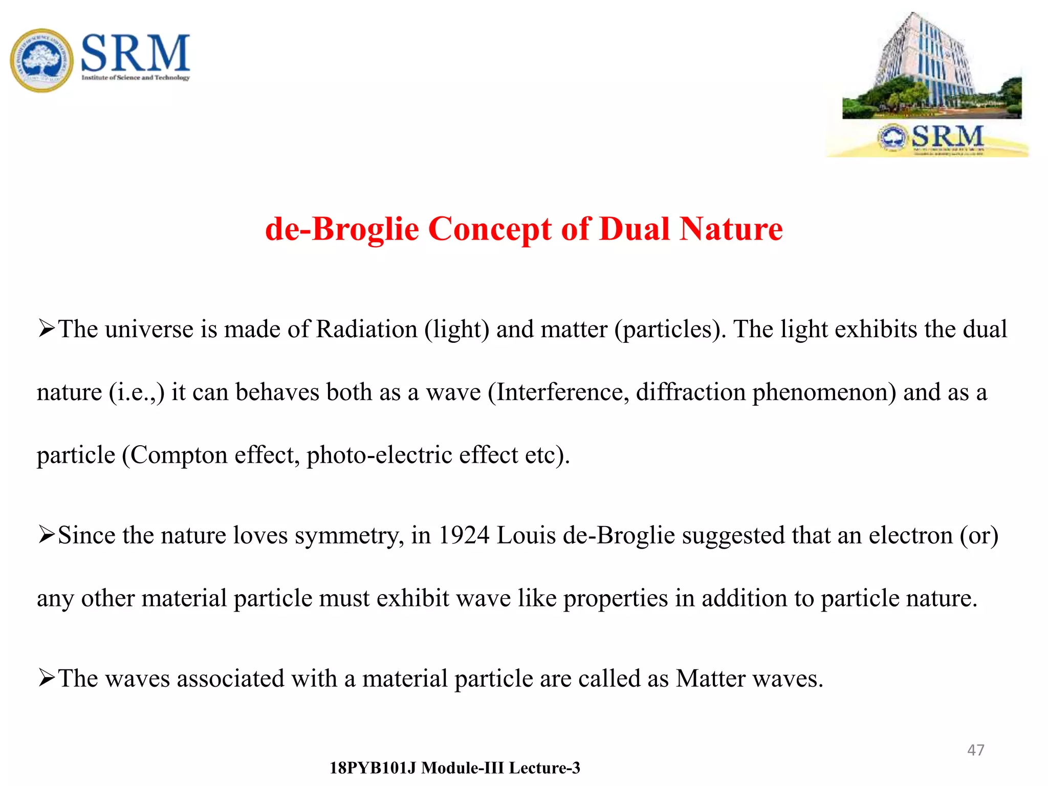 47
18PYB101J Module-III Lecture-3
de-Broglie Concept of Dual Nature
The universe is made of Radiation (light) and matter (particles). The light exhibits the dual
nature (i.e.,) it can behaves both as a wave (Interference, diffraction phenomenon) and as a
particle (Compton effect, photo-electric effect etc).
Since the nature loves symmetry, in 1924 Louis de-Broglie suggested that an electron (or)
any other material particle must exhibit wave like properties in addition to particle nature.
The waves associated with a material particle are called as Matter waves.
 