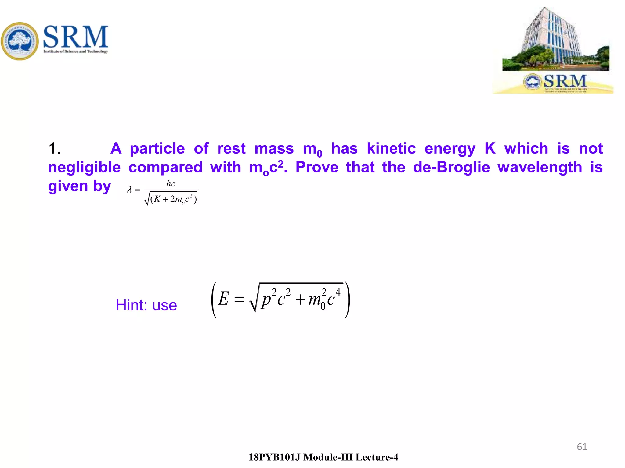 61
18PYB101J Module-III Lecture-4
1. A particle of rest mass m0 has kinetic energy K which is not
negligible compared with moc2. Prove that the de-Broglie wavelength is
given by
 
2 2 2 4
0
E p c m c
 
2
( 2 )
o
hc
K m c



Hint: use
 