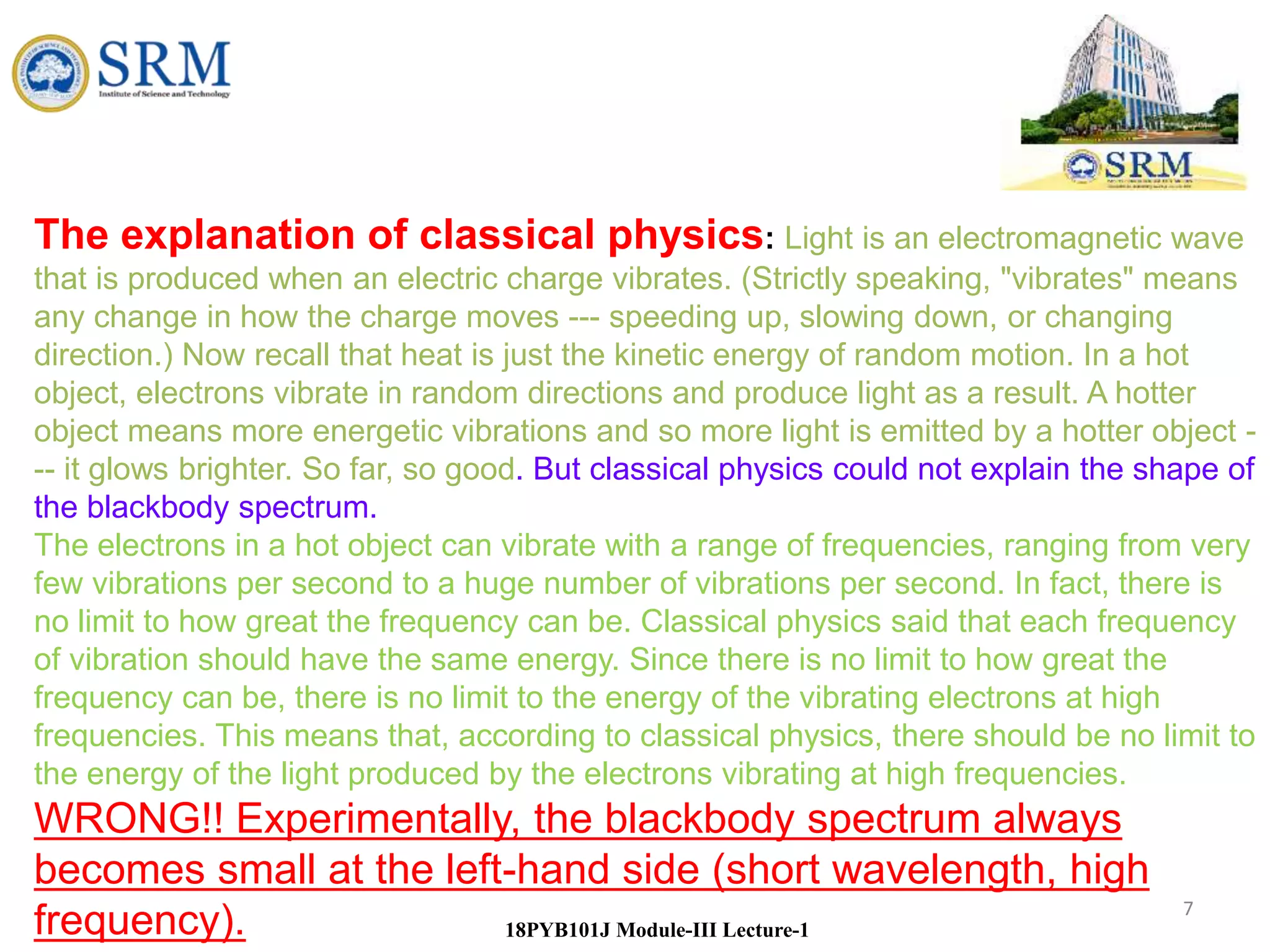 7
18PYB101J Module-III Lecture-1
The explanation of classical physics: Light is an electromagnetic wave
that is produced when an electric charge vibrates. (Strictly speaking, "vibrates" means
any change in how the charge moves --- speeding up, slowing down, or changing
direction.) Now recall that heat is just the kinetic energy of random motion. In a hot
object, electrons vibrate in random directions and produce light as a result. A hotter
object means more energetic vibrations and so more light is emitted by a hotter object -
-- it glows brighter. So far, so good. But classical physics could not explain the shape of
the blackbody spectrum.
The electrons in a hot object can vibrate with a range of frequencies, ranging from very
few vibrations per second to a huge number of vibrations per second. In fact, there is
no limit to how great the frequency can be. Classical physics said that each frequency
of vibration should have the same energy. Since there is no limit to how great the
frequency can be, there is no limit to the energy of the vibrating electrons at high
frequencies. This means that, according to classical physics, there should be no limit to
the energy of the light produced by the electrons vibrating at high frequencies.
WRONG!! Experimentally, the blackbody spectrum always
becomes small at the left-hand side (short wavelength, high
frequency).
 
