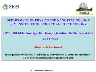 18PYB101J Module-III Lecture-1
DEPARTMENT OF PHYSICS AND NANOTECHNOLOGY
SRM INSTITUTE OF SCIENCE AND TECHNOLOGY
18PYB101J –Physics: Electromagnetic Theory, Quantum Mechanics, Waves
and Optics
1
DEPARTMENT OF PHYSICS AND NANOTECHNOLOGY
SRM INSTITUTE OF SCIENCE AND TECHNOLOGY
21PYB101J-Electromagnetic Theory, Quantum Mechanics, Waves
and Optics
Module 3- Lecture-I
Inadequacies of Classical Mechanics & Introduction to quantum mechanics,
Black body radiation and Concept of Photon
 