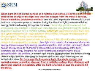 10
18PYB101J Module-III Lecture-1
When light shines on the surface of a metallic substance, electrons in the metal
absorb the energy of the light and they can escape from the metal's surface.
This is called the photoelectric effect, and it is used to produce the electric current
that runs many solar-powered devices. Using the idea that light is a wave with the
energy distributed evenly throughout the wave, classical physicists expected that
when using very dim light, it would take some time for enough light energy to build up
to eject an electron from a metallic surface. WRONG!! Experiments show that if light
of a certain frequency can eject electrons from a metal, it makes no difference how
dim the light is. There is never a time delay.
In 1905, Albert Einstein came up with the solution. If Max Planck's idea that energy
comes in clumps (quanta) is correct, then light must consist of a stream of clumps of
energy. Each clump of light energy is called a photon, said Einstein, and each photon
has an energy equal to hf (Planck's constant times the frequency of the light).
Therefore the energy of light is not evenly distributed along the wave, but is
concentrated in the photons. A dimmer light means fewer photons, but simply turning
down the light (without changing its frequency) does not alter the energy of an
individual photon. So for a specific frequency light, if a single photon has
enough energy to eject an electron from a metallic surface, then electrons will
always be ejected immediately after the light is turned on and the photons hit
the metal.
 
