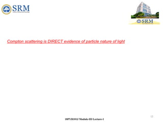 12
18PYB101J Module-III Lecture-1
Compton scattering is DIRECT evidence of particle nature of light
 