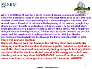 17
18PYB101J Module-III Lecture-1
When a small tube of hydrogen gas is heated, it begins to glow and emit light.
Unlike the blackbody radiation that comes from a hot dense solid or gas, this light
consists of just a few colors (wavelengths): a red wavelength, a turquoise, and
several violets. Classical physicists at the beginning of the century thought they
should certainly be able to understand hydrogen, since it is the simplest atom.
Hydrogen consists of a positively charged proton at the center, with a negatively
charged electron orbiting around it. The electrical attraction between the positive
proton and the negative electron keeps the electron in orbit, just like the
gravitational attraction between the Sun and the Earth holds the Earth in orbit.
There was just one problem.
Classical physics said that because the orbiting electron is constantly
changing direction, it should emit electromagnetic radiation --- light. As a
result, the electron should be continually losing energy. In fact, physicists
calculated that the electron should lose all of its energy and spiral down
into the proton in only about 0.000000000001 second! In other words,
atoms should not exist longer than a mere 10-12 seconds. WRONG!!
 