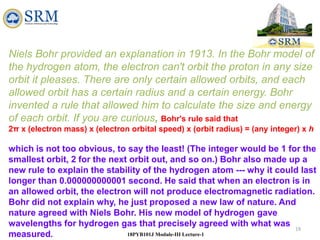 19
18PYB101J Module-III Lecture-1
Niels Bohr provided an explanation in 1913. In the Bohr model of
the hydrogen atom, the electron can't orbit the proton in any size
orbit it pleases. There are only certain allowed orbits, and each
allowed orbit has a certain radius and a certain energy. Bohr
invented a rule that allowed him to calculate the size and energy
of each orbit. If you are curious, Bohr's rule said that
2π x (electron mass) x (electron orbital speed) x (orbit radius) = (any integer) x h
which is not too obvious, to say the least! (The integer would be 1 for the
smallest orbit, 2 for the next orbit out, and so on.) Bohr also made up a
new rule to explain the stability of the hydrogen atom --- why it could last
longer than 0.000000000001 second. He said that when an electron is in
an allowed orbit, the electron will not produce electromagnetic radiation.
Bohr did not explain why, he just proposed a new law of nature. And
nature agreed with Niels Bohr. His new model of hydrogen gave
wavelengths for hydrogen gas that precisely agreed with what was
measured.
 