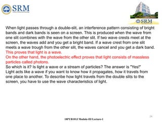 24
18PYB101J Module-III Lecture-1
When light passes through a double-slit, an interference pattern consisting of bright
bands and dark bands is seen on a screen. This is produced when the wave from
one slit combines with the wave from the other slit. If two wave crests meet at the
screen, the waves add and you get a bright band. If a wave crest from one slit
meets a wave trough from the other slit, the waves cancel and you get a dark band.
This proves that light is a wave.
On the other hand, the photoelectric effect proves that light consists of massless
particles called photons.
So which is it? Is light a wave or a stream of particles? The answer is "Yes!"
Light acts like a wave if you want to know how it propagates, how it travels from
one place to another. To describe how light travels from the double slits to the
screen, you have to use the wave characteristics of light.
 