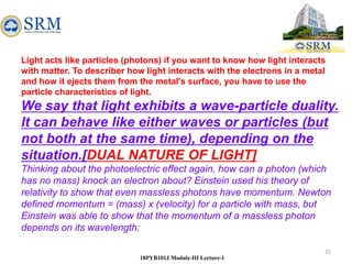 25
18PYB101J Module-III Lecture-1
Light acts like particles (photons) if you want to know how light interacts
with matter. To describer how light interacts with the electrons in a metal
and how it ejects them from the metal's surface, you have to use the
particle characteristics of light.
We say that light exhibits a wave-particle duality.
It can behave like either waves or particles (but
not both at the same time), depending on the
situation.[DUAL NATURE OF LIGHT]
Thinking about the photoelectric effect again, how can a photon (which
has no mass) knock an electron about? Einstein used his theory of
relativity to show that even massless photons have momentum. Newton
defined momentum = (mass) x (velocity) for a particle with mass, but
Einstein was able to show that the momentum of a massless photon
depends on its wavelength:
 