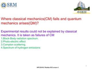 3
18PYB101J Module-III Lecture-1
Where classical mechanics(CM) fails and quantum
mechanics arises(QM)?
Experimental results could not be explained by classical
mechanics. It is taken as failures of CM
1.Black-Body radiation spectrum.
2.Photo-electric effect
3.Compton scattering.
4.Spectrum of hydrogen emissions
 