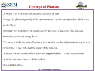 30
18PYB101J Module-III Lecture-2
•A photon is an elementary particle. It is a quantum of light.
•Energy of a photon is given by E=hν. Its momentum is p=hν/c and speed is c, which is the
speed of light.
•Irrespective of the intensity of radiation, every photon of a frequency v has the same
momentum p=hν/c and energy E=hν.
•The increase in the intensity of light only increases the number of photons crossing an area
per unit time. It does not affect the energy of the radiation.
•A photon remains unaffected by electric and magnetic fields. It is electrically neutral.
•A photon has a zero mass, i.e. it is massless.
•It is a stable particle.
Concept of Photon:
 
