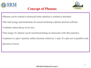 31
18PYB101J Module-III Lecture-2
•Photons can be created or destroyed when radiation is emitted or absorbed.
•The total energy and momentum are conserved during a photon-electron collision.
•A photon cannot decay on its own.
•The energy of a photon can be transferred during an interaction with other particles.
•A photon is a spin-1 particle, unlike electrons which are ½ spin. It’s spin axis is parallel to the
direction of travel.
Concept of Photon:
 