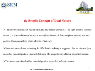 47
18PYB101J Module-III Lecture-3
de-Broglie Concept of Dual Nature
The universe is made of Radiation (light) and matter (particles). The light exhibits the dual
nature (i.e.,) it can behaves both as a wave (Interference, diffraction phenomenon) and as a
particle (Compton effect, photo-electric effect etc).
Since the nature loves symmetry, in 1924 Louis de-Broglie suggested that an electron (or)
any other material particle must exhibit wave like properties in addition to particle nature.
The waves associated with a material particle are called as Matter waves.
 