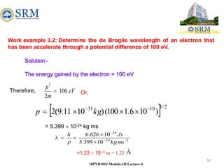 58
18PYB101J Module-III Lecture-4
Work example 3.2: Determine the de Broglie wavelength of an electron that
has been accelerate through a potential difference of 100 eV.
Solution:-
The energy gained by the electron = 100 eV
eV
m
p
100
2
2

Therefore,
  2
/
1
10
31
)
10
6
.
1
100
(
)
10
11
.
9
(
2 




 kg
p
Or,
= 5.399  10-24 kg ms
1
24
34
10
399
.
5
10
626
.
6








ms
kg
Js
p
h
=1.23  10-10 m = 1.23 A

 