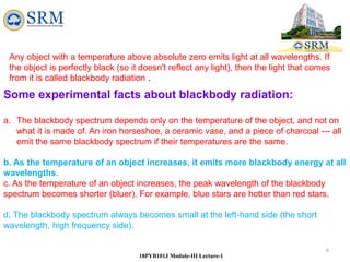 6
18PYB101J Module-III Lecture-1
Any object with a temperature above absolute zero emits light at all wavelengths. If
the object is perfectly black (so it doesn't reflect any light), then the light that comes
from it is called blackbody radiation .
Some experimental facts about blackbody radiation:
a. The blackbody spectrum depends only on the temperature of the object, and not on
what it is made of. An iron horseshoe, a ceramic vase, and a piece of charcoal --- all
emit the same blackbody spectrum if their temperatures are the same.
b. As the temperature of an object increases, it emits more blackbody energy at all
wavelengths.
c. As the temperature of an object increases, the peak wavelength of the blackbody
spectrum becomes shorter (bluer). For example, blue stars are hotter than red stars.
d. The blackbody spectrum always becomes small at the left-hand side (the short
wavelength, high frequency side).
 