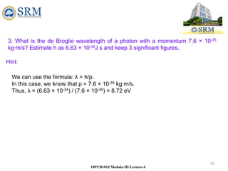 63
18PYB101J Module-III Lecture-4
3. What is the de Broglie wavelength of a photon with a momentum 7.6 × 10-35
kg∙m/s? Estimate h as 6.63 × 10-34J s and keep 3 significant figures.
We can use the formula: λ = h/p.
In this case, we know that p = 7.6 × 10-35 kg∙m/s.
Thus, λ = (6.63 × 10-34) / (7.6 × 10-35) = 8.72 eV
Hint:
 