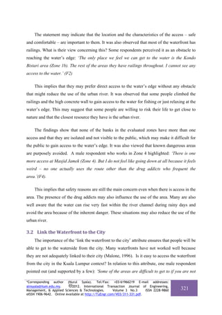 The statement may indicate that the location and the characteristics of the access – safe
and comfortable – are important to them. It was also observed that most of the waterfront has
railings. What is their view concerning this? Some respondents perceived it as an obstacle to
reaching the water’s edge: ‘The only place we feel we can get to the water is the Kondo
Bistari area (Zone 1b). The rest of the areas they have railings throughout. I cannot see any
access to the water.’ (F2)

    This implies that they may prefer direct access to the water’s edge without any obstacle
that might reduce the use of the urban river. It was observed that some people climbed the
railings and the high concrete wall to gain access to the water for fishing or just relaxing at the
water’s edge. This may suggest that some people are willing to risk their life to get close to
nature and that the closest resource they have is the urban river.

    The findings show that none of the banks in the evaluated zones have more than one
access and that they are isolated and not visible to the public, which may make it difficult for
the public to gain access to the water’s edge. It was also viewed that known dangerous areas
are purposely avoided. A male respondent who works in Zone 4 highlighted: ‘There is one
more access at Masjid Jamek (Zone 4). But I do not feel like going down at all because it feels
weird – no one actually uses the route other than the drug addicts who frequent the
area.’(F4).

    This implies that safety reasons are still the main concern even when there is access in the
area. The presence of the drug addicts may also influence the use of the area. Many are also
well aware that the water can rise very fast within the river channel during rainy days and
avoid the area because of the inherent danger. These situations may also reduce the use of the
urban river.

3.2 Link the Waterfront to the City 
    The importance of the ‘link the waterfront to the city’ attribute ensures that people will be
able to get to the waterside from the city. Many waterfronts have not worked well because
they are not adequately linked to their city (Malone, 1996). Is it easy to access the waterfront
from the city in the Kuala Lumpur context? In relation to this attribute, one male respondent
pointed out (and supported by a few): ‘Some of the areas are difficult to get to if you are not

*Corresponding author (Nurul Syala). Tel/Fax: +03-61966219 E-mail addresses:
alnsyala@iium.edu.my.       2012. International Transaction Journal of Engineering,
Management, & Applied Sciences & Technologies.        Volume 3 No.3     ISSN 2228-9860    321
eISSN 1906-9642. Online Available at http://TuEngr.com/V03/311-331.pdf.
 